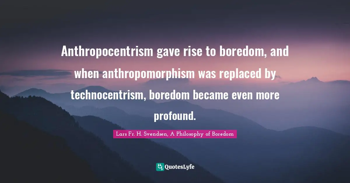 Anthropocentrism gave rise to boredom, and when anthropomorphism was replaced by technocentrism, boredom became even more profound.