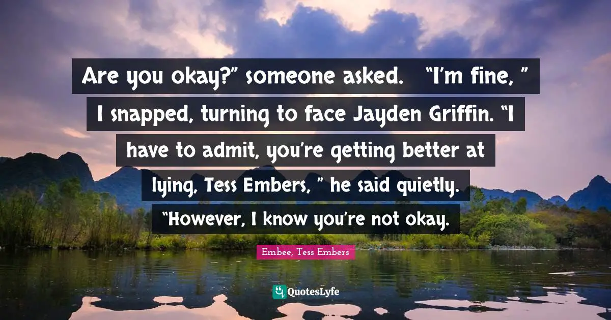 Are you okay?” someone asked.	“I’m fine, ” I snapped, turning to face Jayden Griffin.	“I have to admit, you’re getting better at lying, Tess Embers, ” he said quietly. “However, I know you’re not okay.