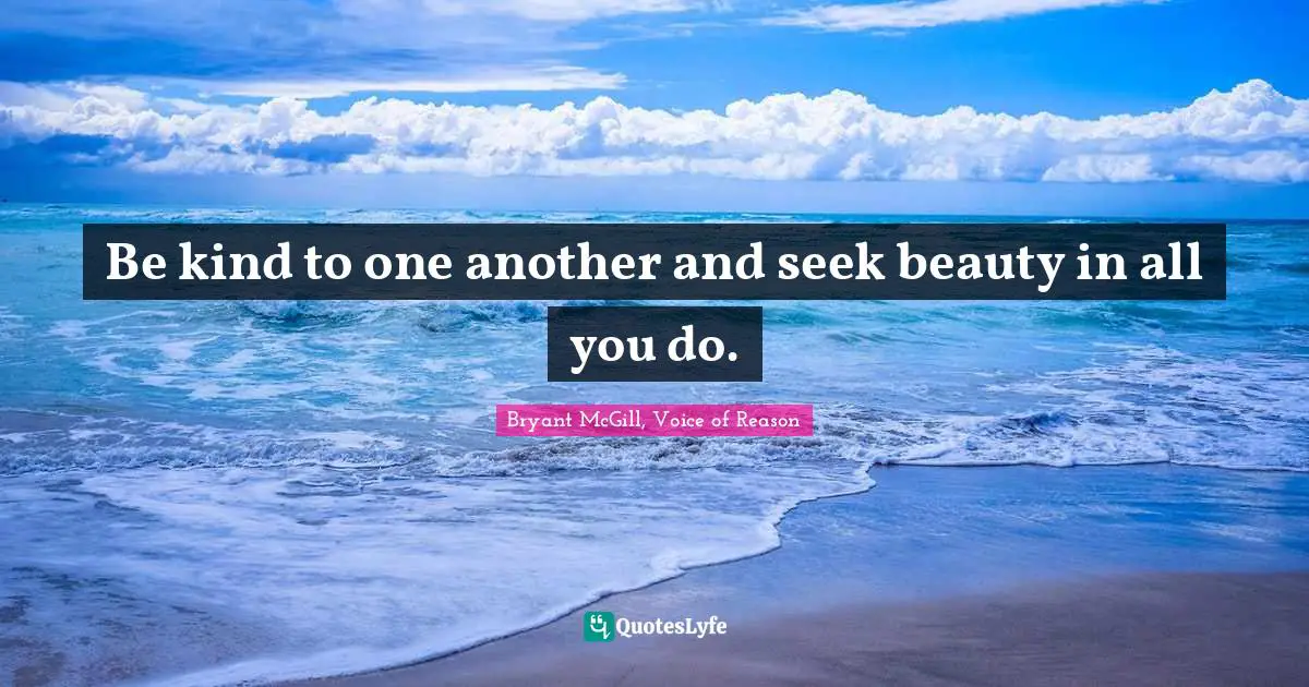 Be kind to one another and seek beauty in all you do.