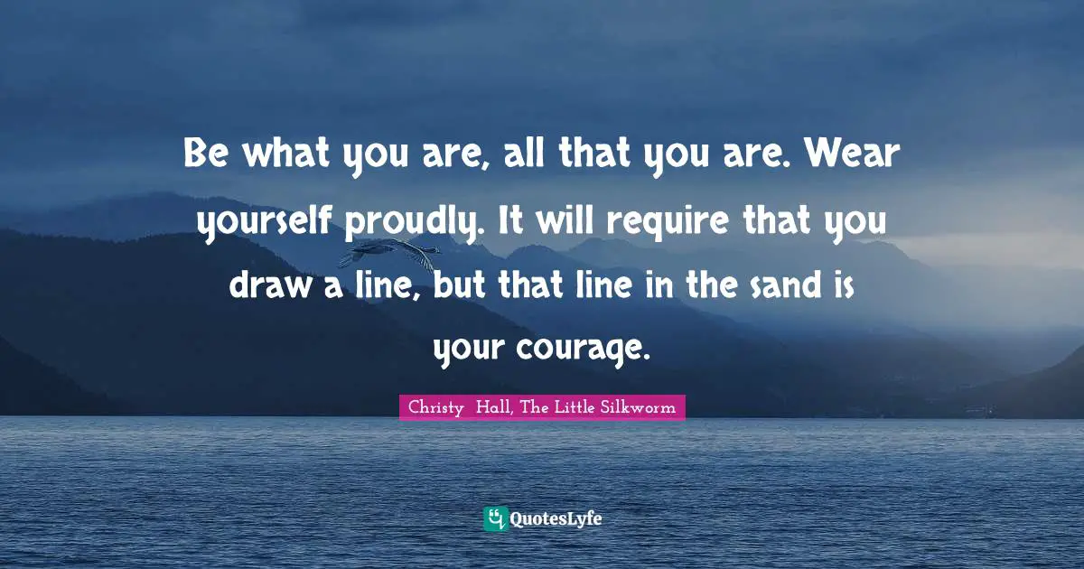Be what you are, all that you are. Wear yourself proudly. It will require that you draw a line, but that line in the sand is your courage.