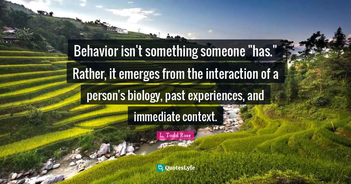 L. Todd Rose Quotes: "Behavior isn't something someone "has." Rather, it emerges from the interaction of a person's biology, past experiences, and immediate context."