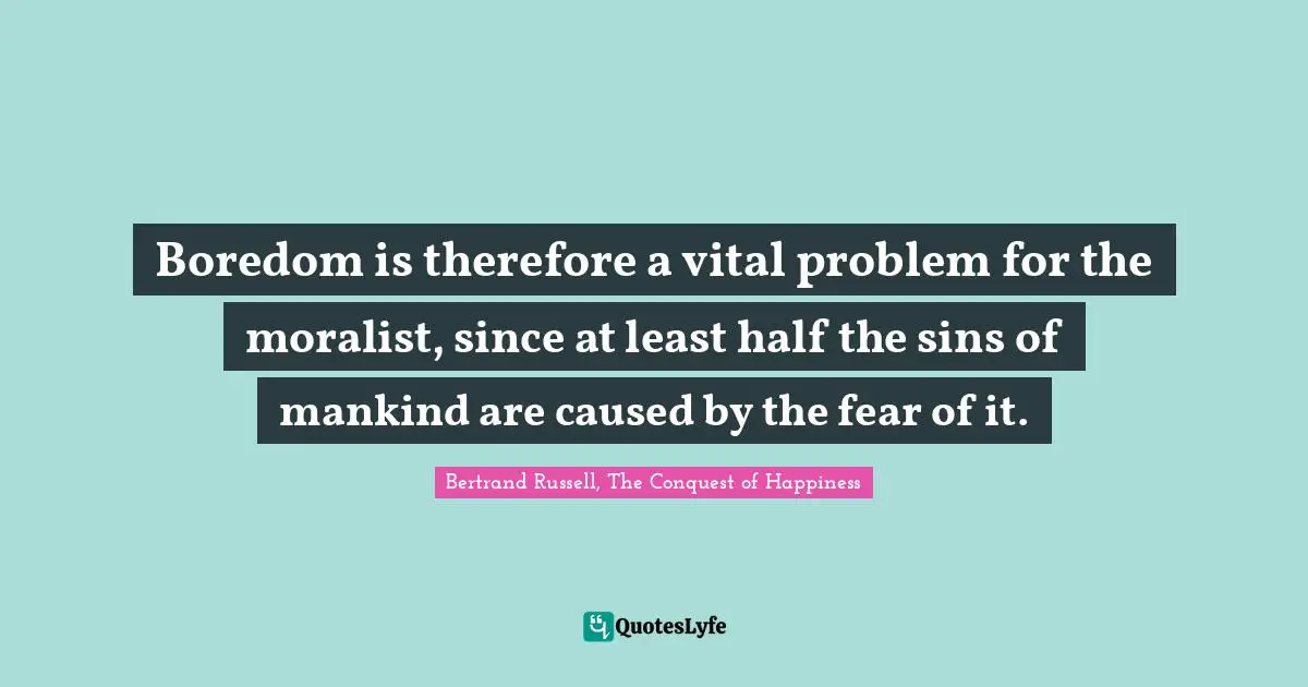 Boredom is therefore a vital problem for the moralist, since at least half the sins of mankind are caused by the fear of it.