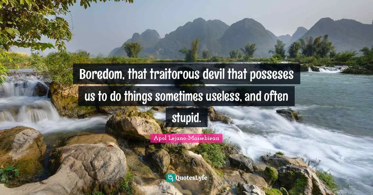 Boredom, that traitorous devil that posseses us to do things sometimes useless, and often stupid.