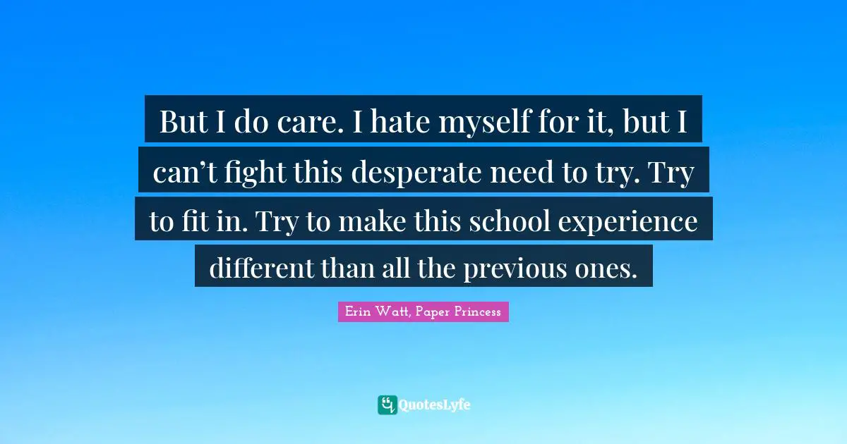 J. J. Watt Quotes: "But I do care. I hate myself for it, but I can’t fight this desperate need to try. Try to fit in. Try to make this school experience different than all the previous ones."