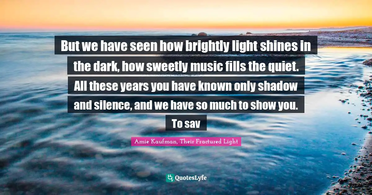 But we have seen how brightly light shines in the dark, how sweetly music fills the quiet. All these years you have known only shadow and silence, and we have so much to show you. To sav