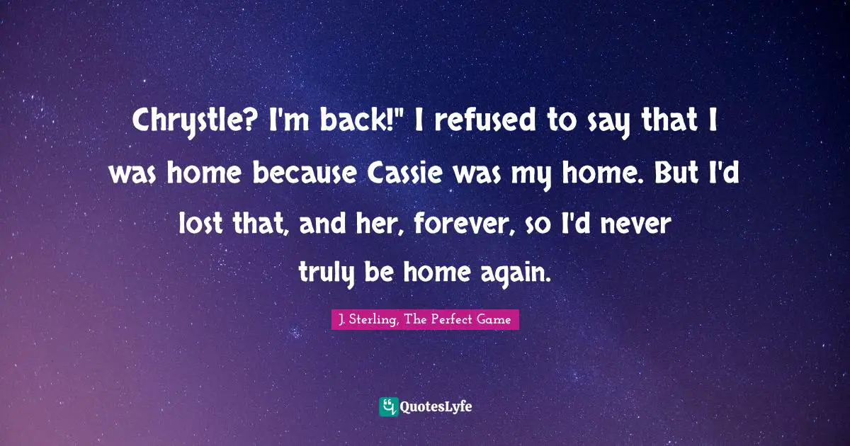 Chrystle? I'm back!" I refused to say that I was home because Cassie was my home. But I'd lost that, and her, forever, so I'd never truly be home again.