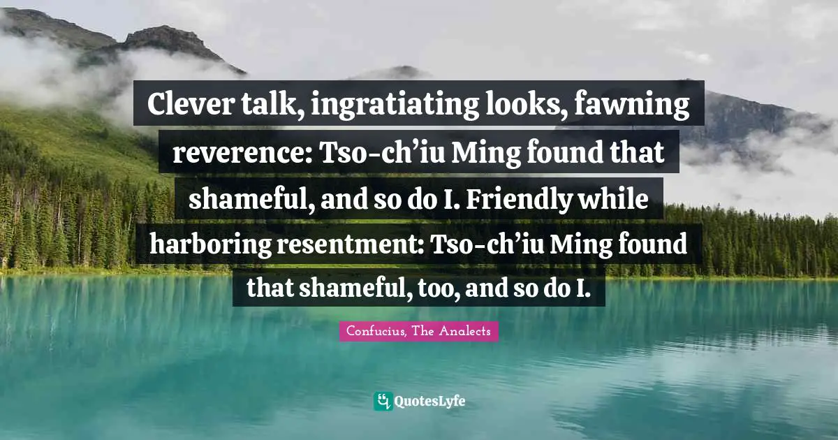 Clever talk, ingratiating looks, fawning reverence: Tso-ch’iu Ming found that shameful, and so do I. Friendly while harboring resentment: Tso-ch’iu Ming found that shameful, too, and so do I.