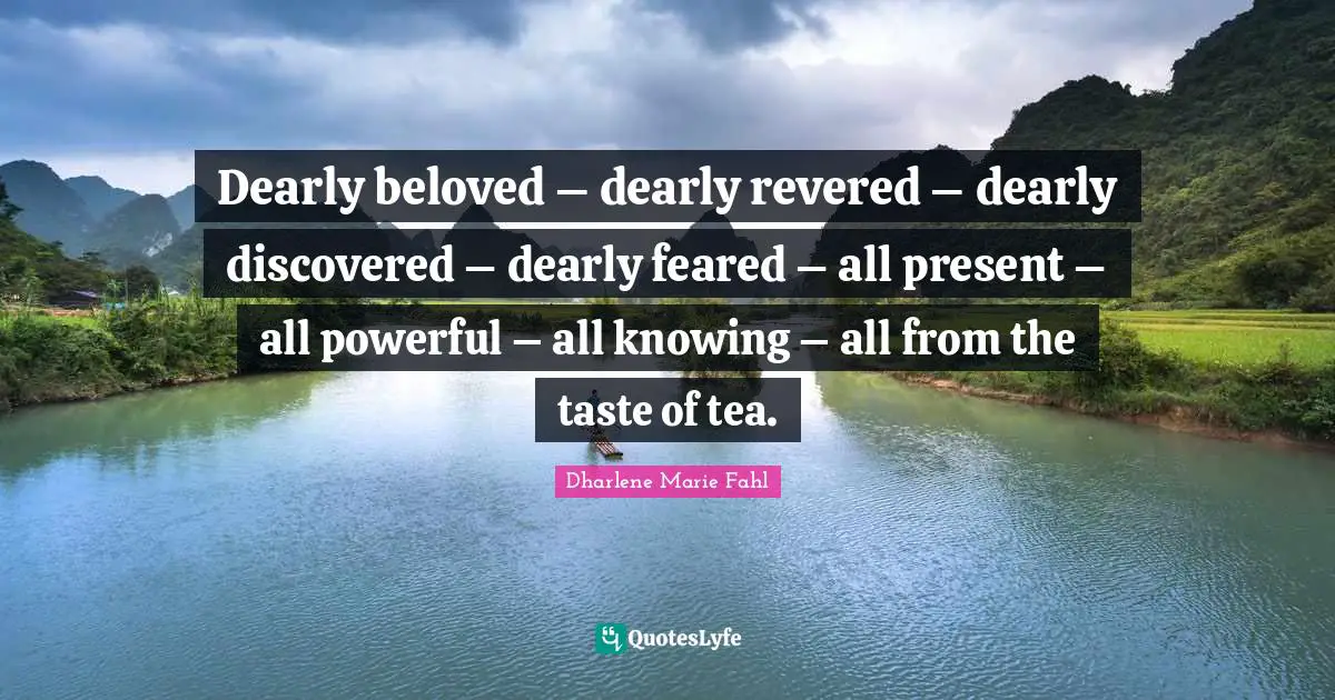 Dearly beloved – dearly revered – dearly discovered – dearly feared – all present – all powerful – all knowing – all from the taste of tea.