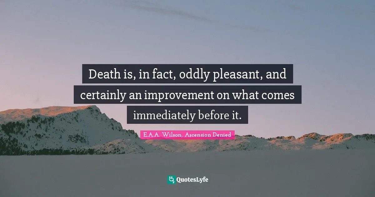 Death is, in fact, oddly pleasant, and certainly an improvement on what comes immediately before it.