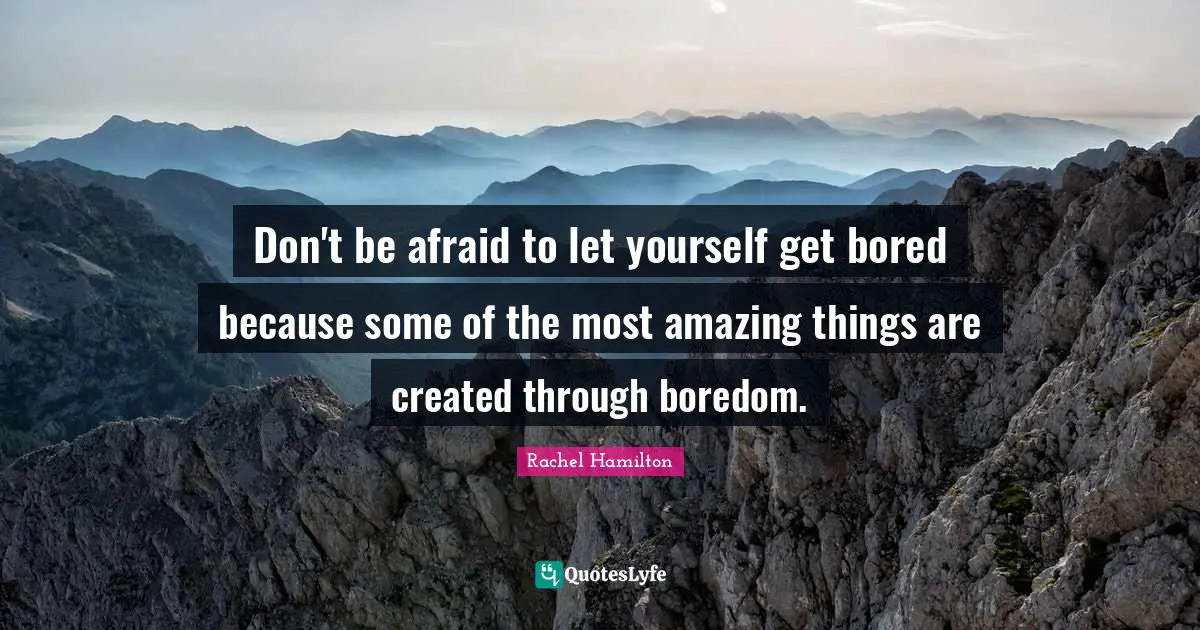 Don't be afraid to let yourself get bored because some of the most amazing things are created through boredom.