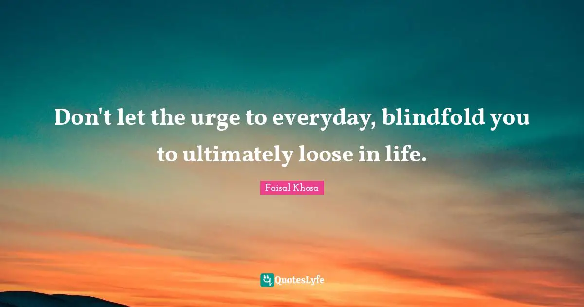 Don't let the urge to everyday, blindfold you to ultimately loose in life.