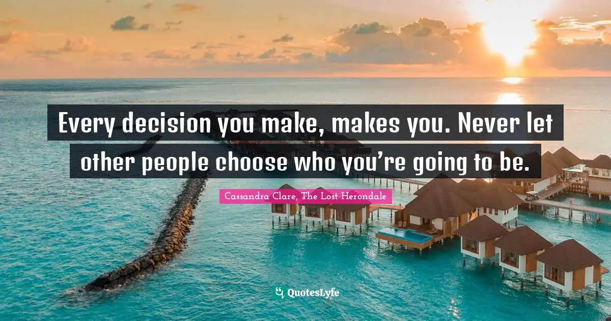Every decision you make, makes you. Never let other people choose who you’re going to be.
