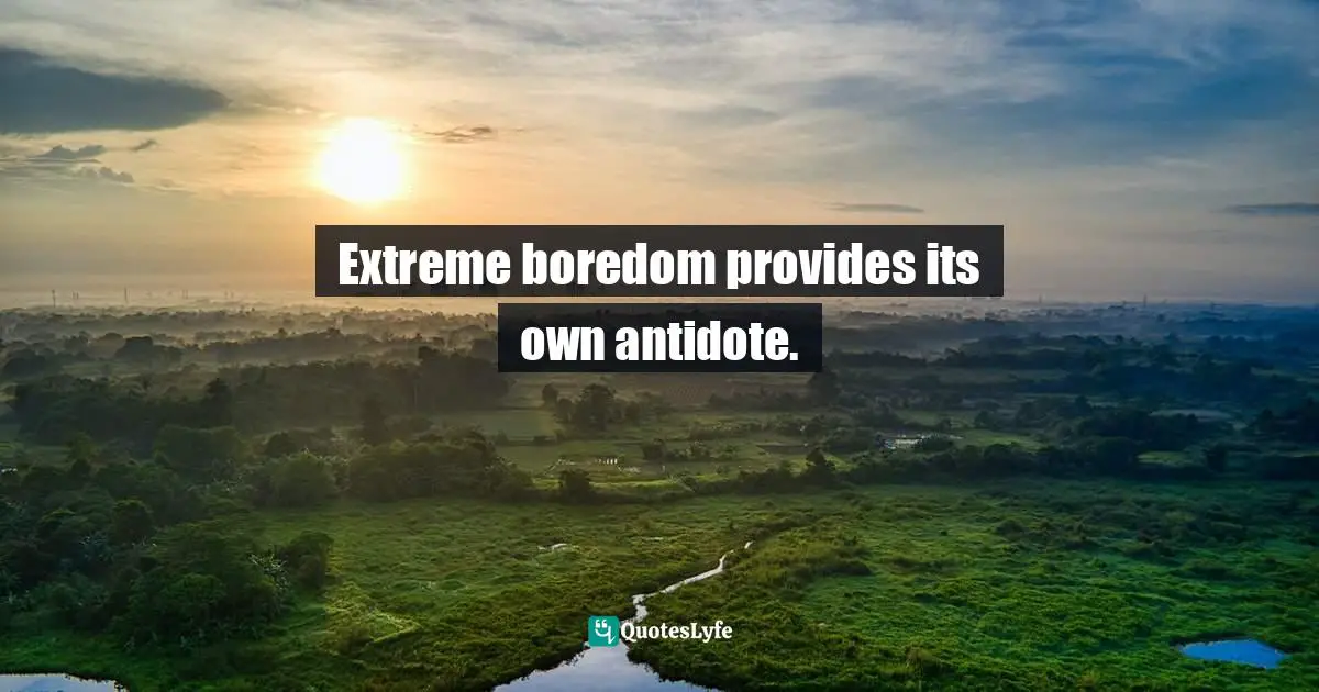 Extreme boredom provides its own antidote.