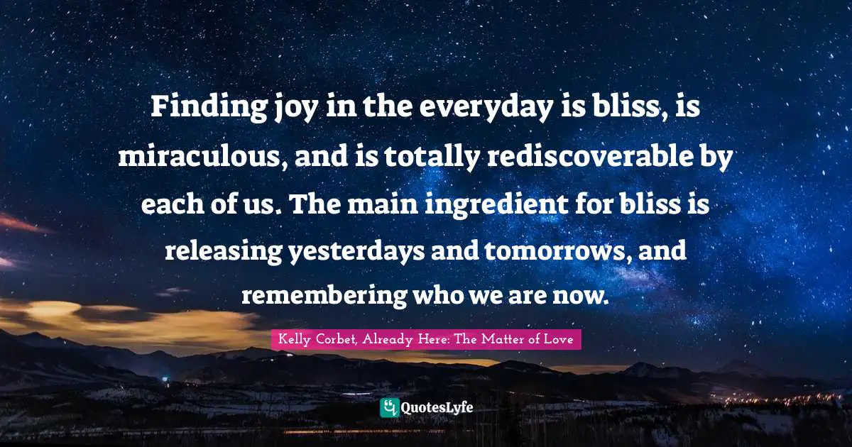 Finding joy in the everyday is bliss, is miraculous, and is totally rediscoverable by each of us. The main ingredient for bliss is releasing yesterdays and tomorrows, and remembering who we are now.