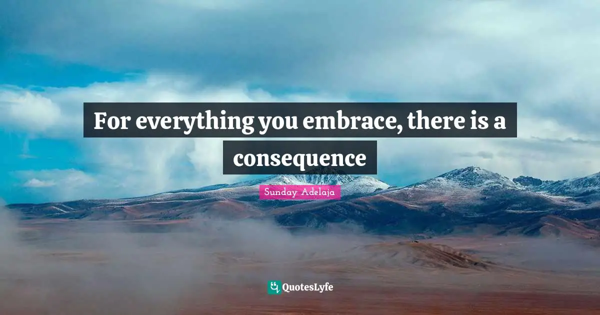 For everything you embrace, there is a consequence