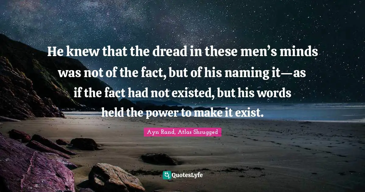 Ayn Rand, Atlas Shrugged Quotes: He knew that the dread in these men’s minds was not of the fact, but of his naming it—as if the fact had not existed, but his words held the power to make it exist.