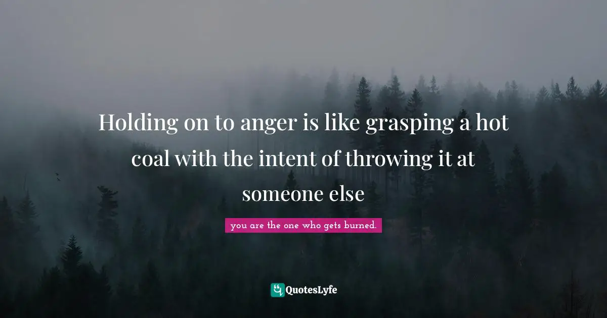 Holding on to anger is like grasping a hot coal with the intent of throwing it at someone else