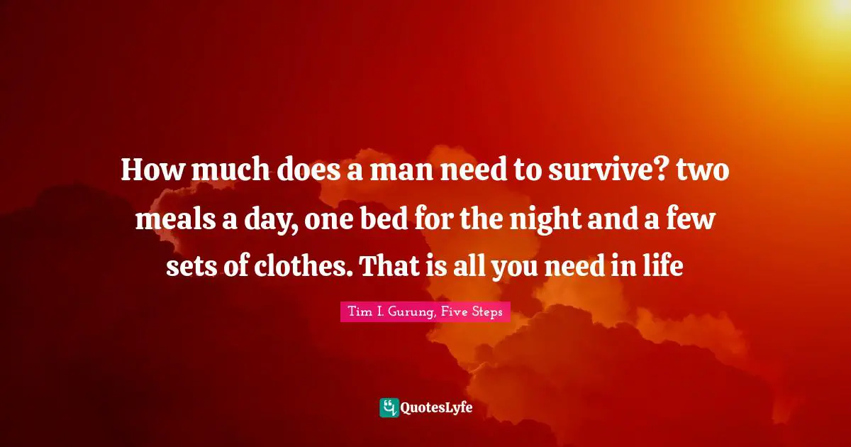 How much does a man need to survive? two meals a day, one bed for the night and a few sets of clothes. That is all you need in life