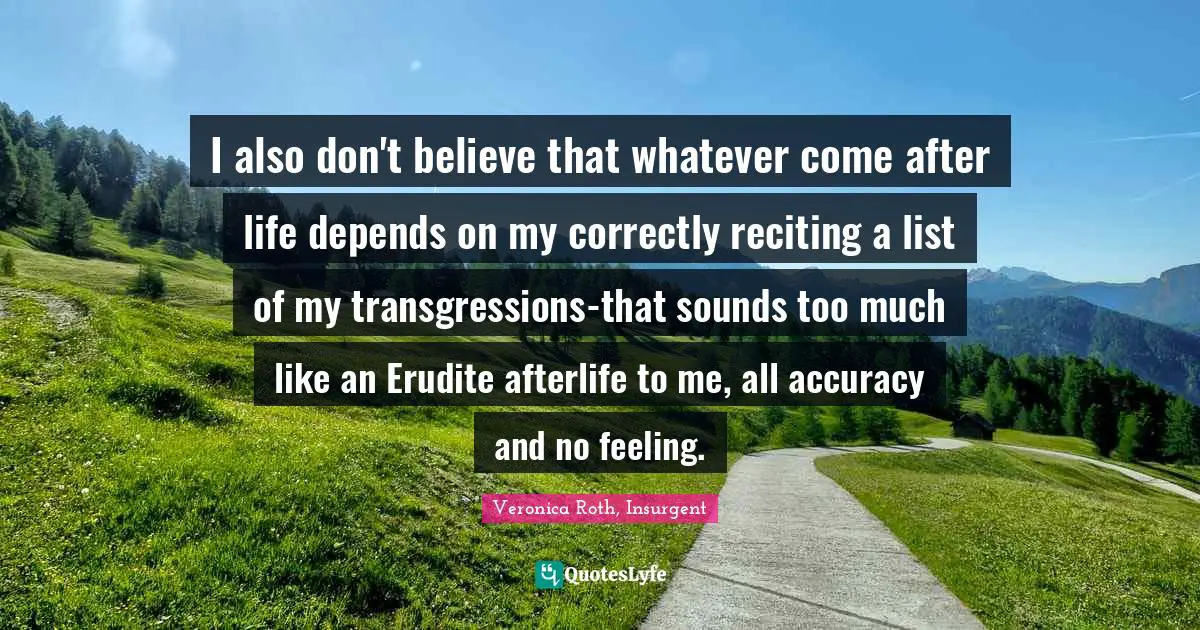 Erudite Quotes: "I also don't believe that whatever come after life depends on my correctly reciting a list of my transgressions-that sounds too much like an Erudite afterlife to me, all accuracy and no feeling."