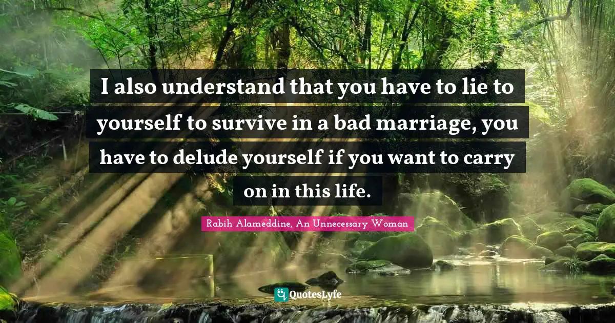 I also understand that you have to lie to yourself to survive in a bad marriage, you have to delude yourself if you want to carry on in this life.