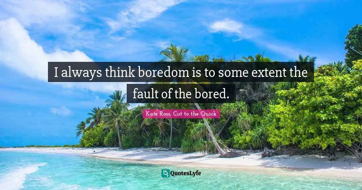I always think boredom is to some extent the fault of the bored.
