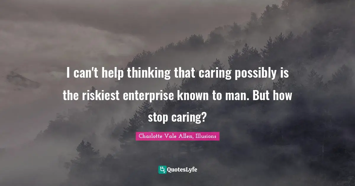 I can't help thinking that caring possibly is the riskiest enterprise known to man. But how stop caring?