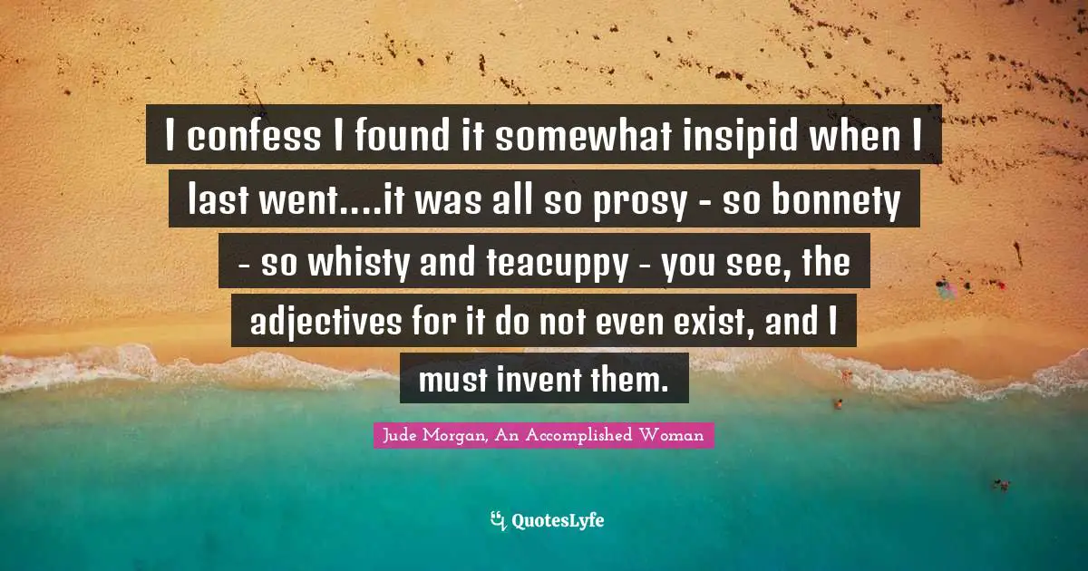 I confess I found it somewhat insipid when I last went....it was all so prosy - so bonnety - so whisty and teacuppy - you see, the adjectives for it do not even exist, and I must invent them.