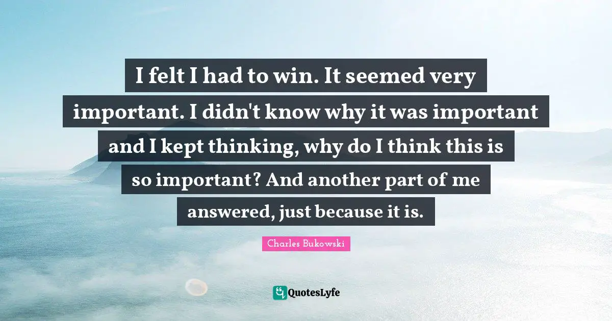 Charles Bukowski Quotes: I felt I had to win. It seemed very important. I didn't know why it was important and I kept thinking, why do I think this is so important? And another part of me answered, just because it is.