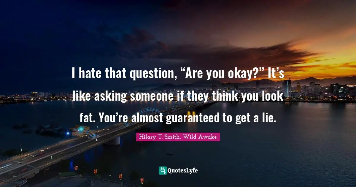 I hate that question, “Are you okay?” It’s like asking someone if they think you look fat. You’re almost guaranteed to get a lie.