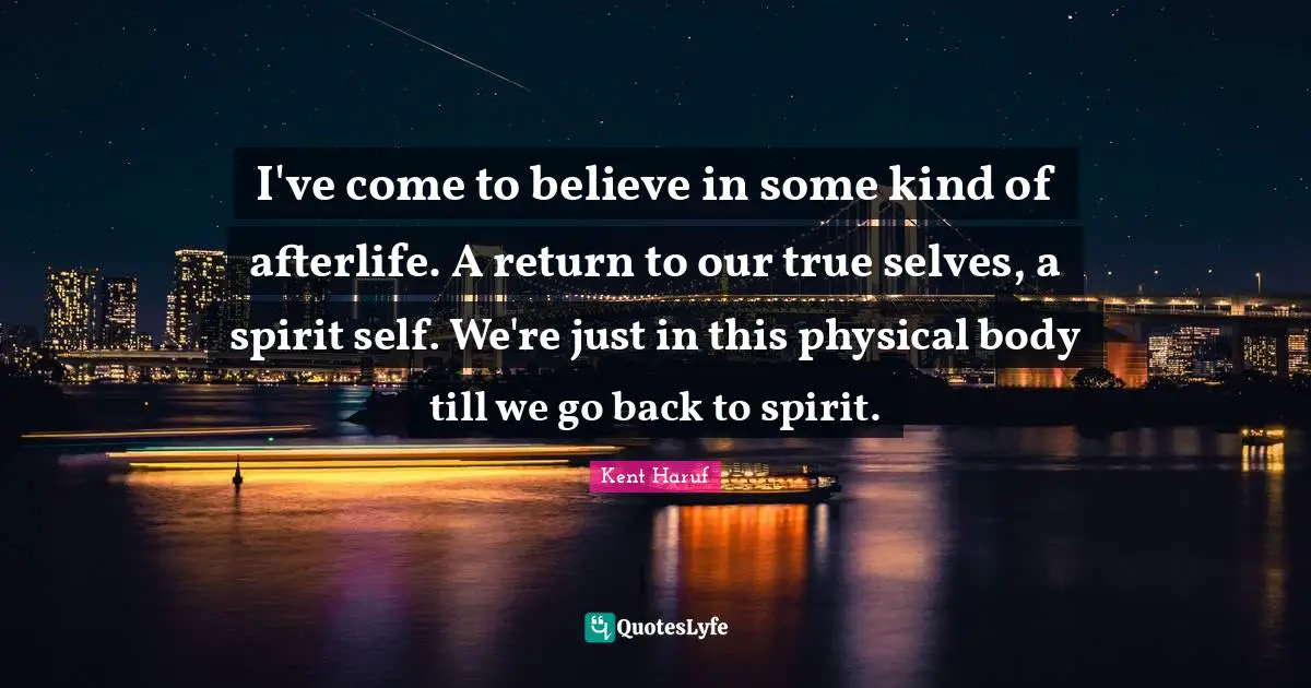 I've come to believe in some kind of afterlife. A return to our true selves, a spirit self. We're just in this physical body till we go back to spirit.