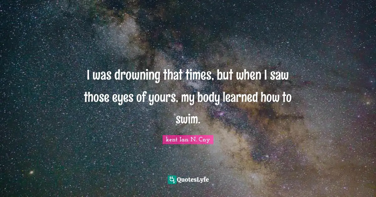 I was drowning that times, but when I saw those eyes of yours, my body learned how to swim.