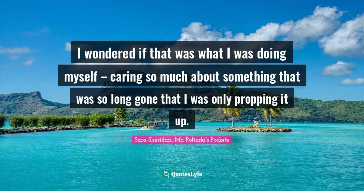 I wondered if that was what I was doing myself – caring so much about something that was so long gone that I was only propping it up.