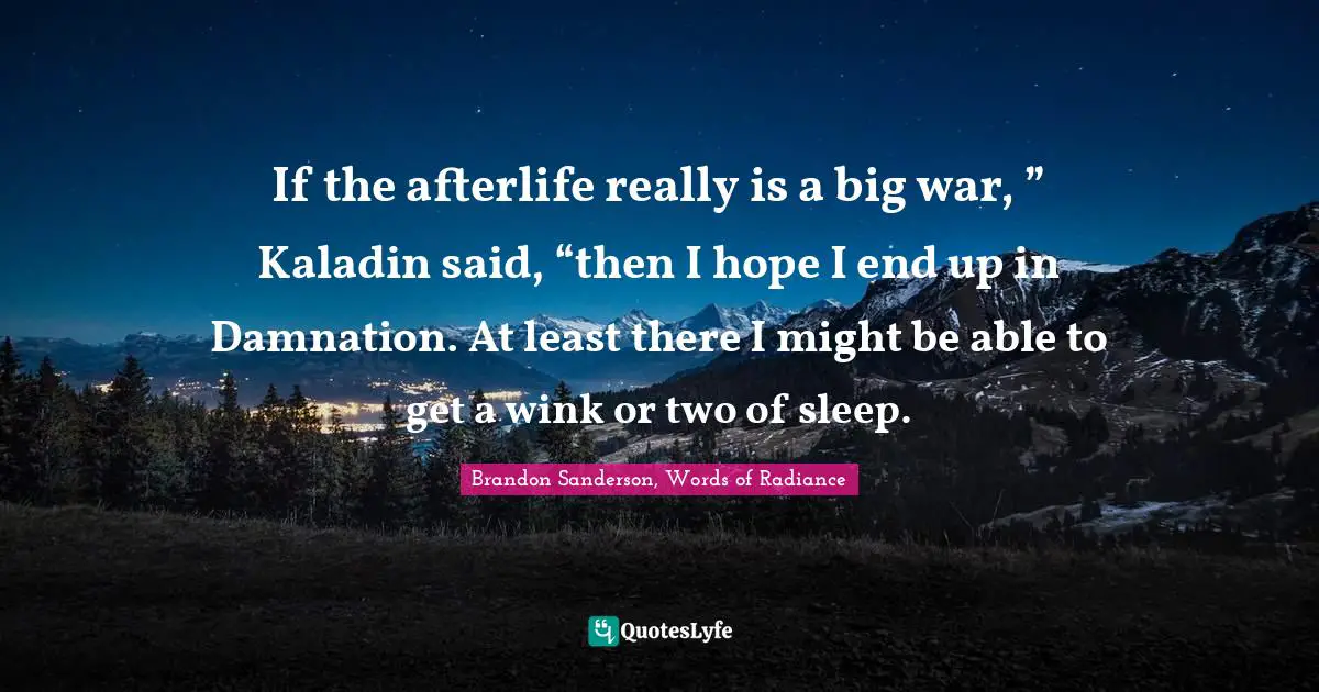 If the afterlife really is a big war, ” Kaladin said, “then I hope I end up in Damnation. At least there I might be able to get a wink or two of sleep.
