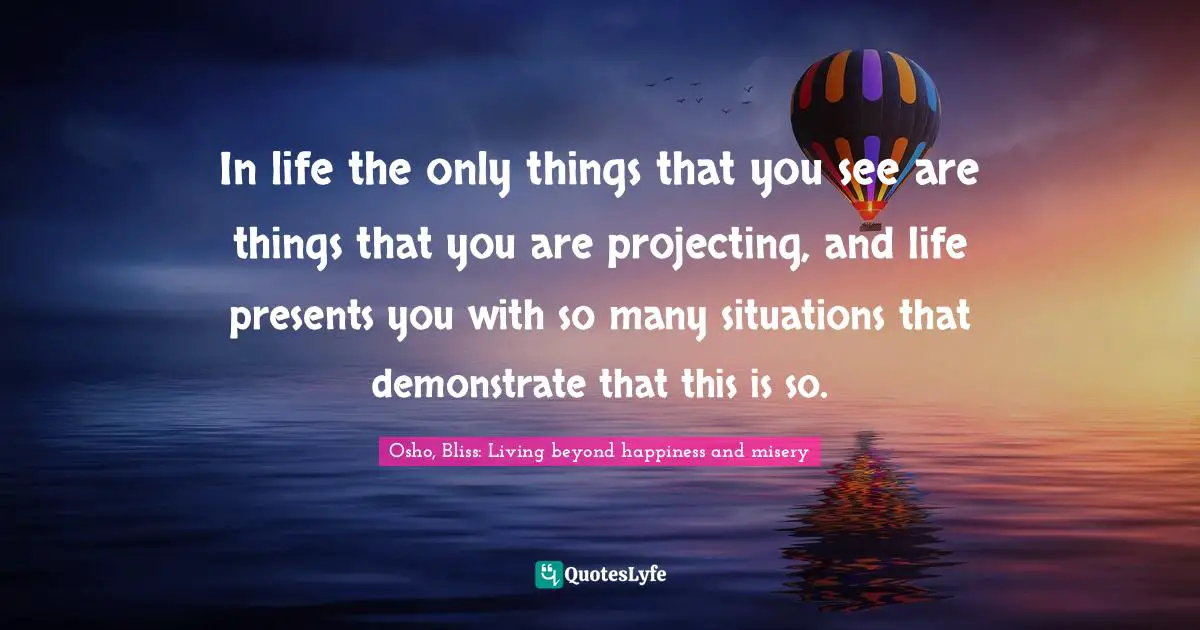 In life the only things that you see are things that you are projecting, and life presents you with so many situations that demonstrate that this is so.