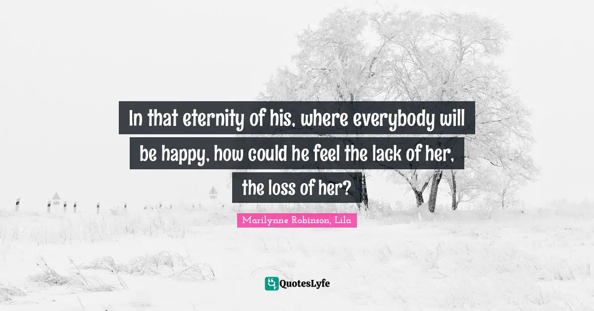 In that eternity of his, where everybody will be happy, how could he feel the lack of her, the loss of her?