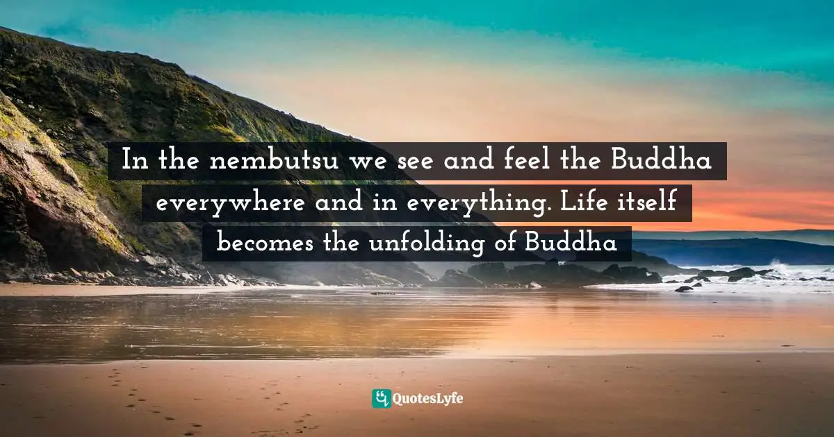In the nembutsu we see and feel the Buddha everywhere and in everything. Life itself becomes the unfolding of Buddha