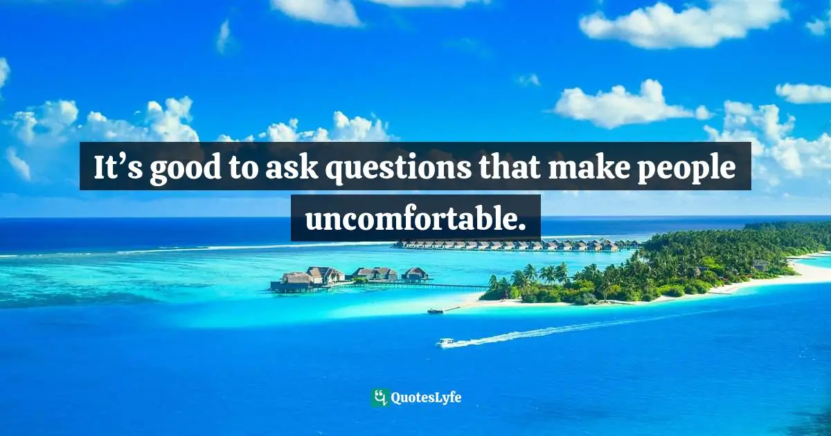 It’s good to ask questions that make people uncomfortable.