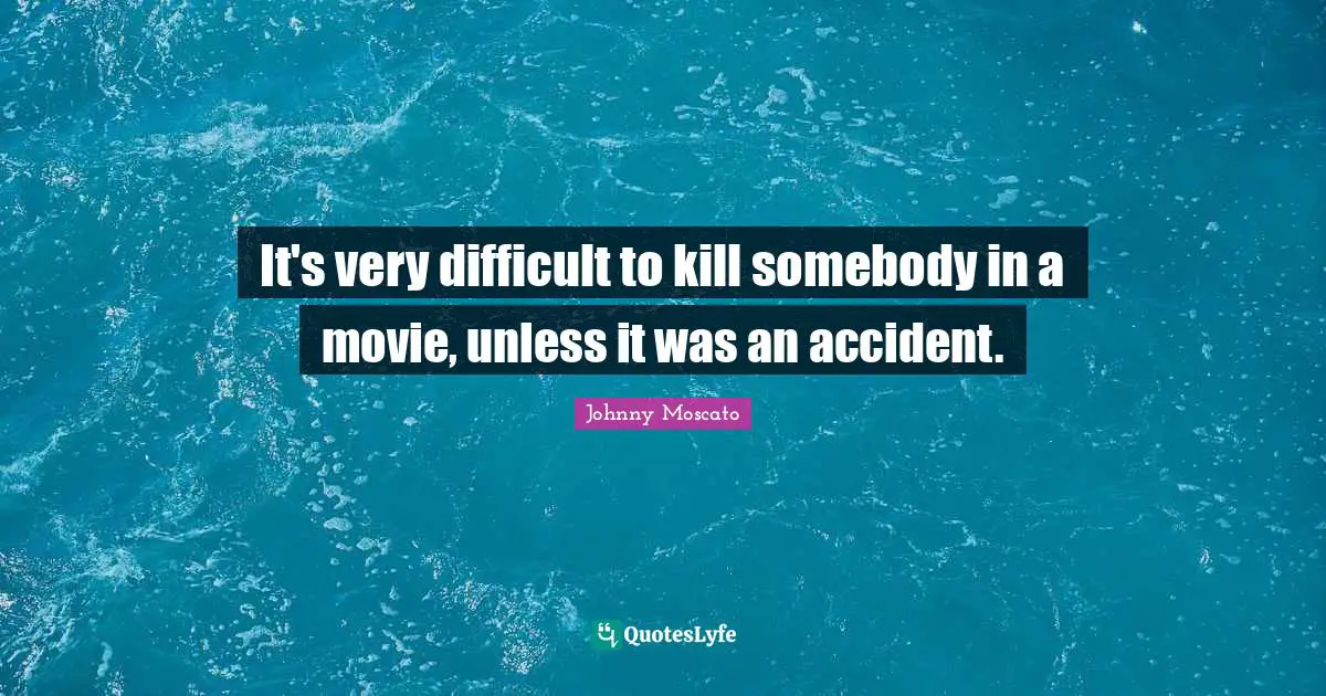 It's very difficult to kill somebody in a movie, unless it was an accident.