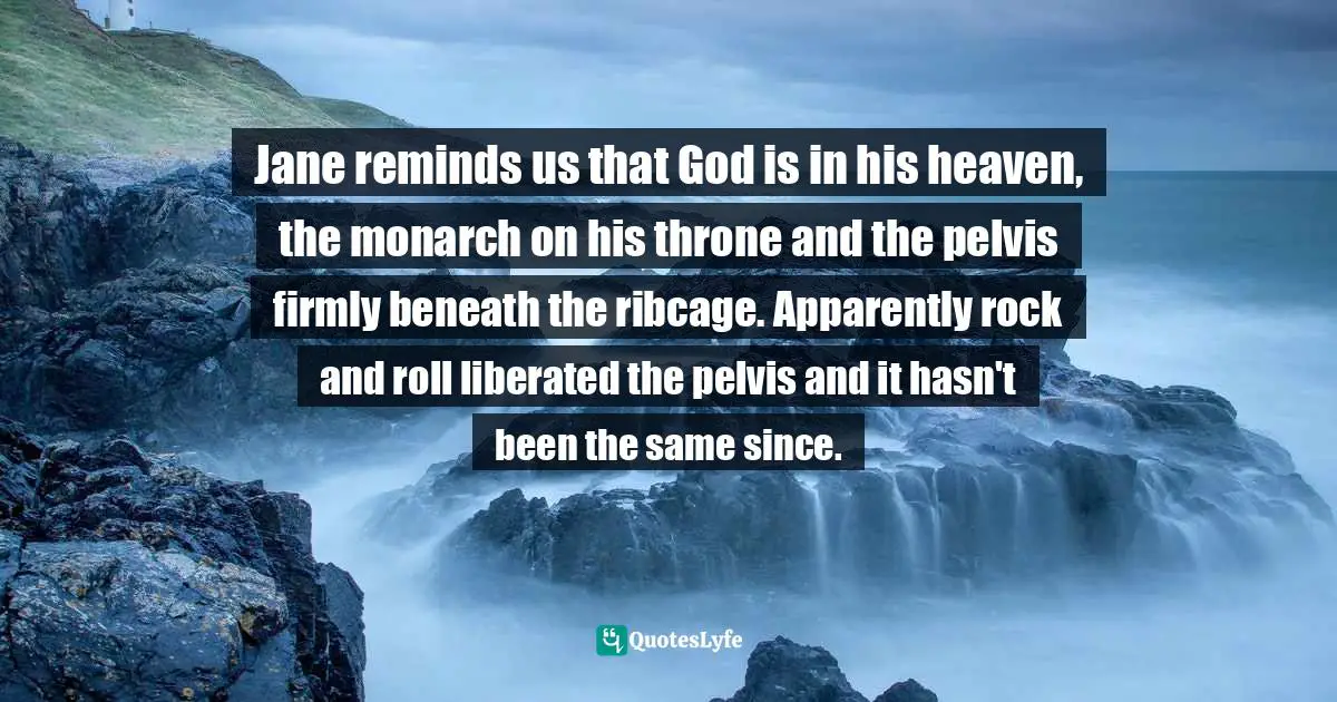 Jane reminds us that God is in his heaven, the monarch on his throne and the pelvis firmly beneath the ribcage. Apparently rock and roll liberated the pelvis and it hasn't been the same since.