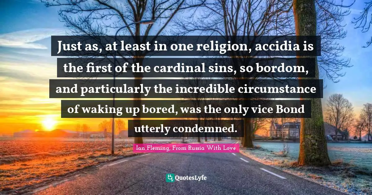 Just as, at least in one religion, accidia is the first of the cardinal sins, so bordom, and particularly the incredible circumstance of waking up bored, was the only vice Bond utterly condemned.
