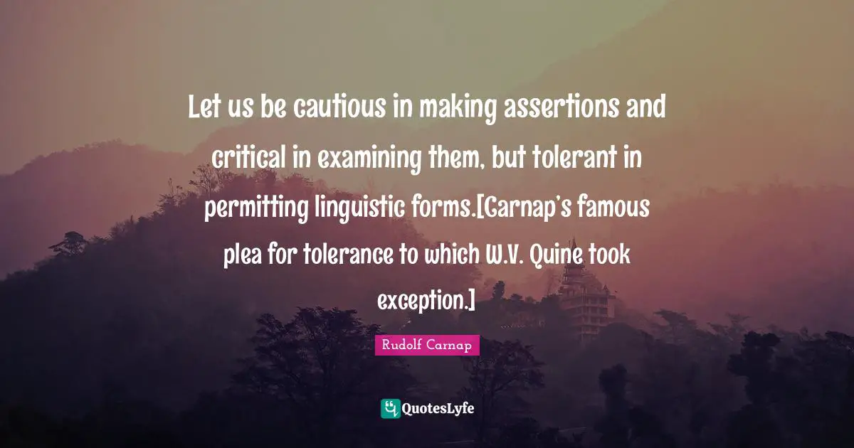 Let us be cautious in making assertions and critical in examining them, but tolerant in permitting linguistic forms.[Carnap’s famous plea for tolerance to which W.V. Quine took exception.]