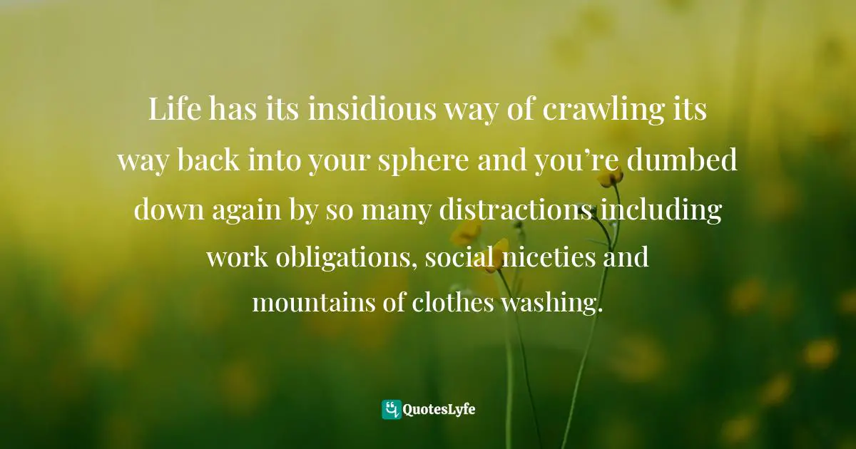 Life has its insidious way of crawling its way back into your sphere and you’re dumbed down again by so many distractions including work obligations, social niceties and mountains of clothes washing.