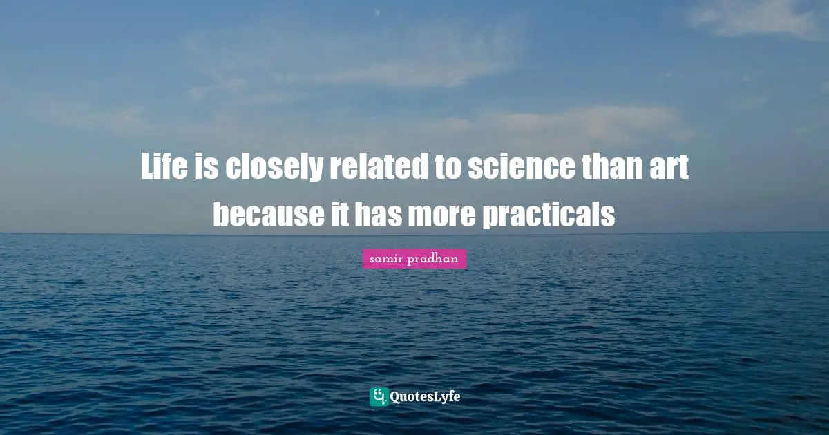 Life is closely related to science than art because it has more practicals