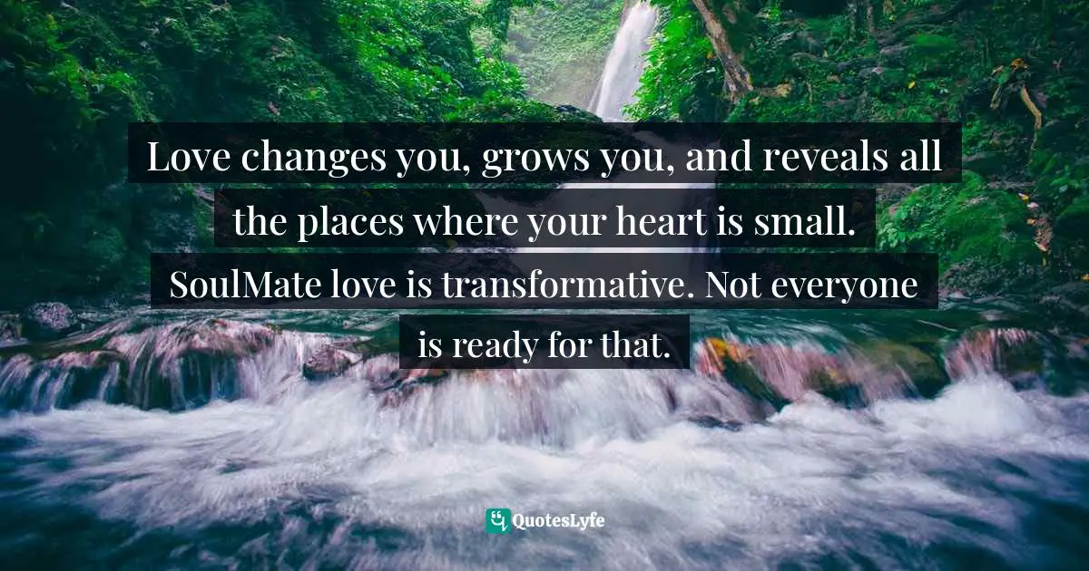 Love changes you, grows you, and reveals all the places where your heart is small. SoulMate love is transformative. Not everyone is ready for that.