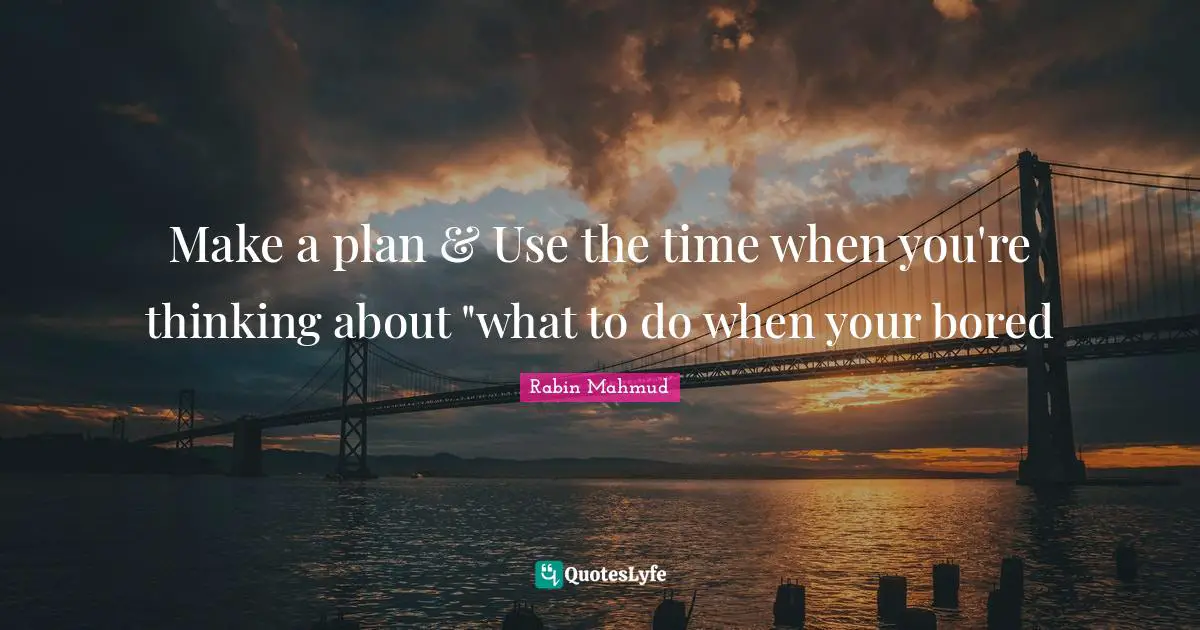 Make a plan & Use the time when you're thinking about "what to do when your bored