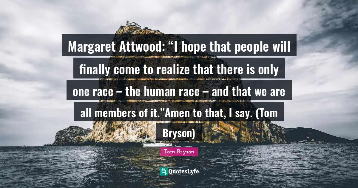 Margaret Attwood: “I hope that people will finally come to realize that there is only one race – the human race – and that we are all members of it.”Amen to that, I say. (Tom Bryson)
