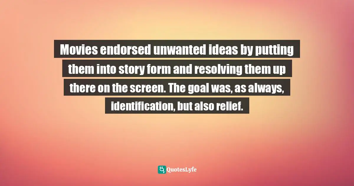 Movies endorsed unwanted ideas by putting them into story form and resolving them up there on the screen. The goal was, as always, identification, but also relief.