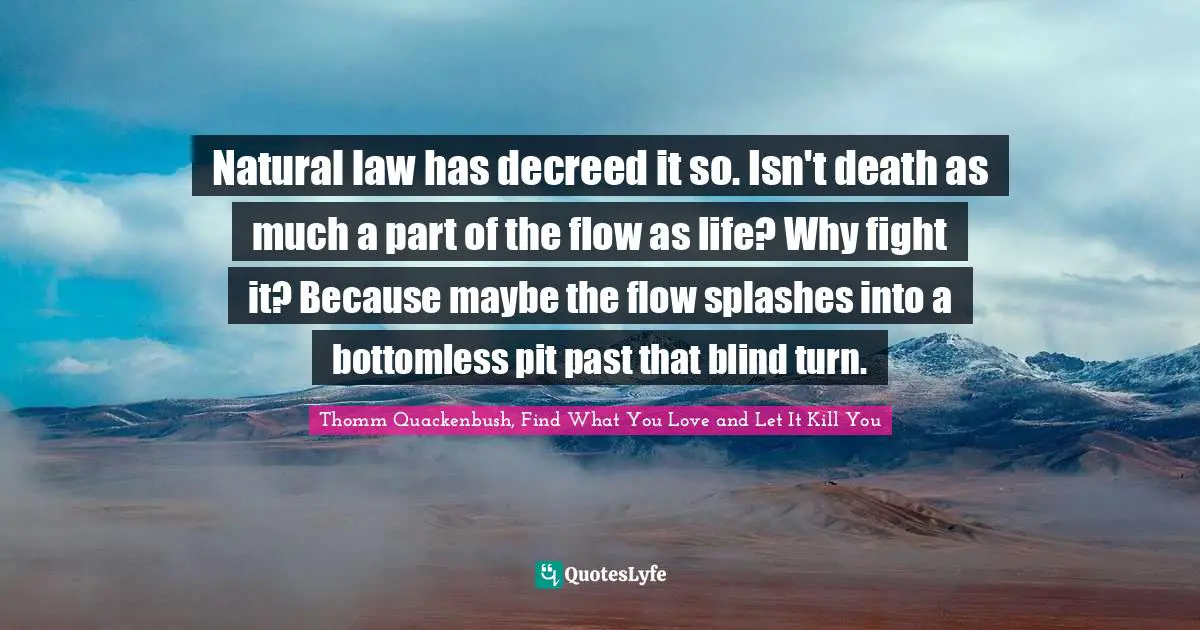 Natural law has decreed it so. Isn't death as much a part of the flow as life? Why fight it? Because maybe the flow splashes into a bottomless pit past that blind turn.