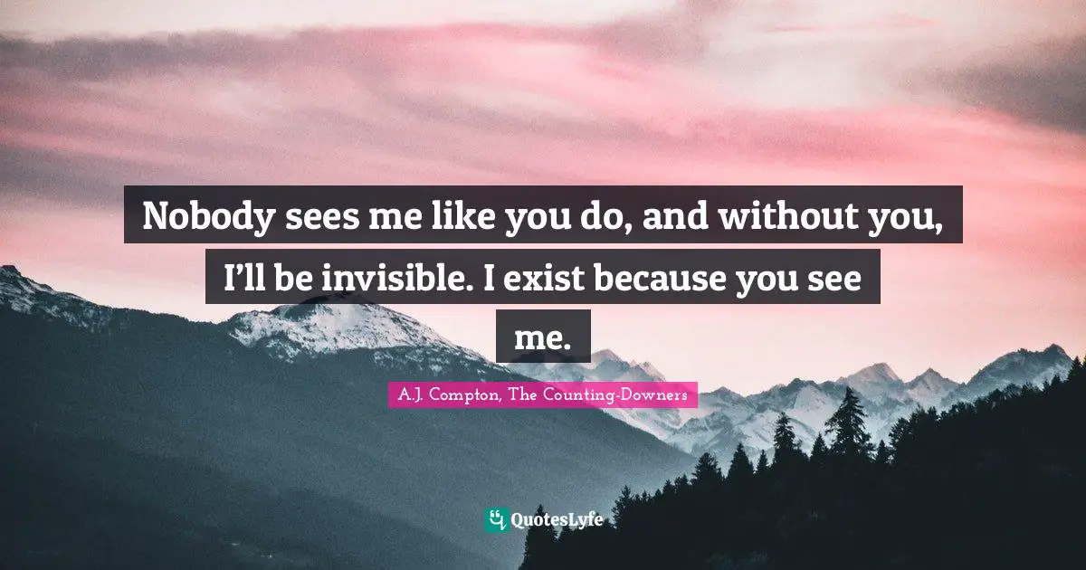 Nobody sees me like you do, and without you, I’ll be invisible. I exist because you see me.