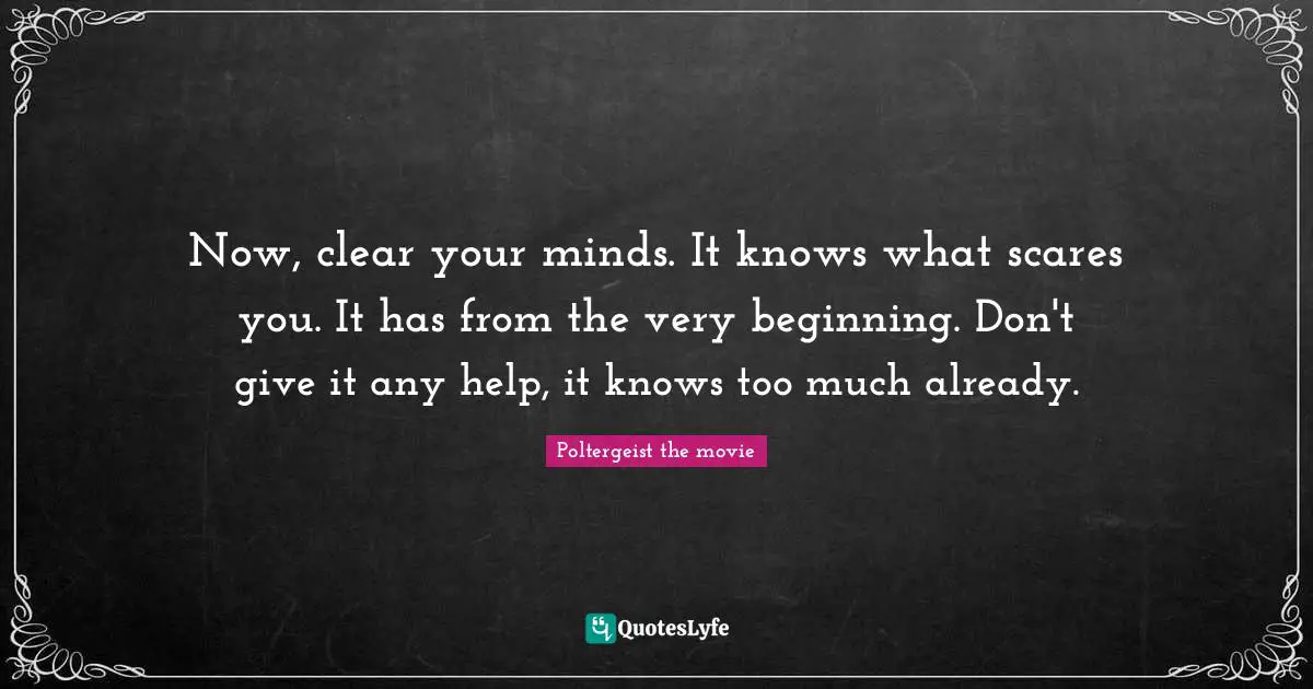 Now, clear your minds. It knows what scares you. It has from the very beginning. Don't give it any help, it knows too much already.